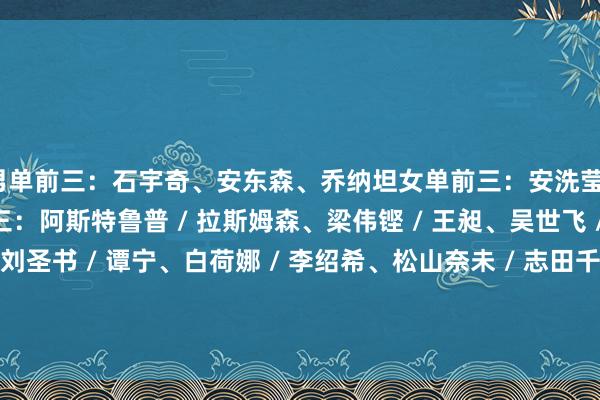 男单前三：石宇奇、安东森、乔纳坦女单前三：安洗莹、王祉怡、山口茜男双前三：阿斯特鲁普 / 拉斯姆森、梁伟铿 / 王昶、吴世飞 / 伊祖丁女双前三：刘圣书 / 谭宁、白荷娜 / 李绍希、松山奈未 / 志田千阳混双前三：冯彦哲 / 黄东萍、蒋振邦 / 魏雅欣、郑念念维 / 黄雅琼体育集锦