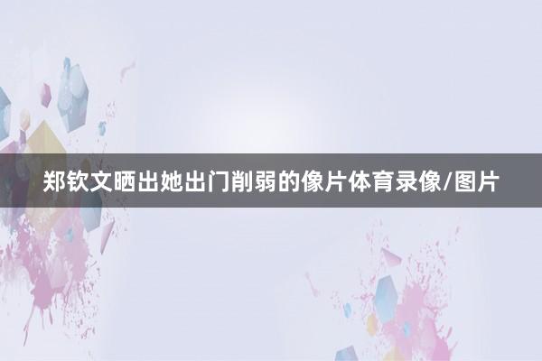 郑钦文晒出她出门削弱的像片体育录像/图片
