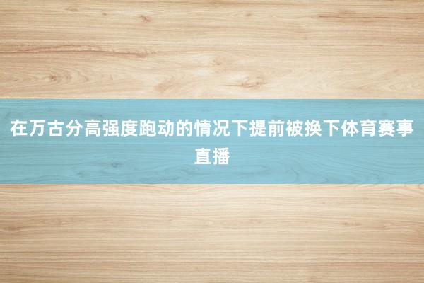 在万古分高强度跑动的情况下提前被换下体育赛事直播