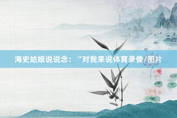 海史姑娘说说念：“对我来说体育录像/图片