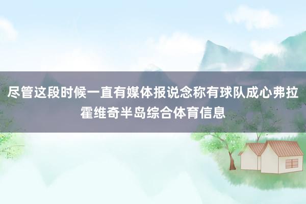 尽管这段时候一直有媒体报说念称有球队成心弗拉霍维奇半岛综合体育信息