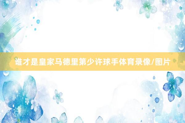 谁才是皇家马德里第少许球手体育录像/图片