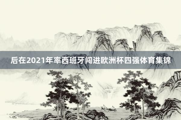 后在2021年率西班牙闯进欧洲杯四强体育集锦