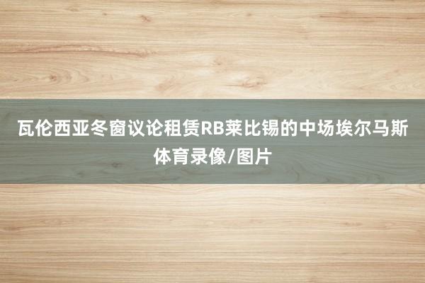 瓦伦西亚冬窗议论租赁RB莱比锡的中场埃尔马斯体育录像/图片