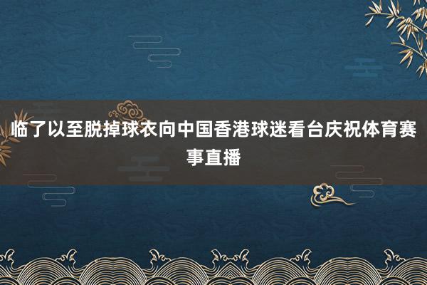 临了以至脱掉球衣向中国香港球迷看台庆祝体育赛事直播