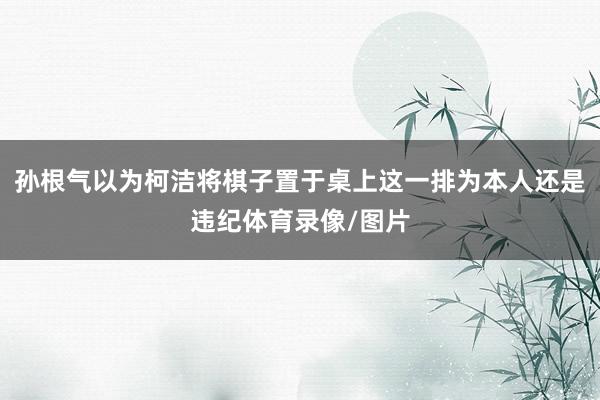 孙根气以为柯洁将棋子置于桌上这一排为本人还是违纪体育录像/图片