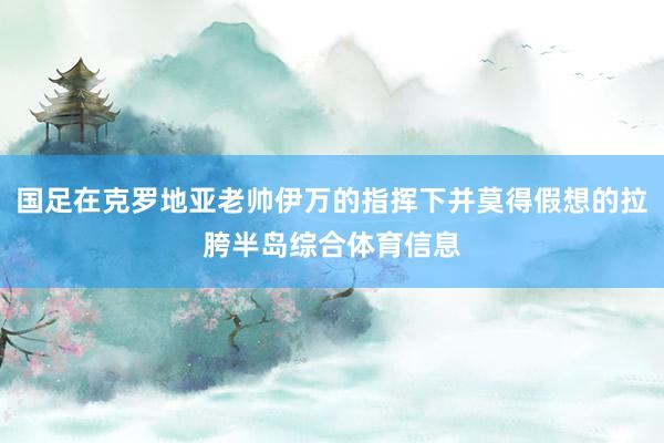 国足在克罗地亚老帅伊万的指挥下并莫得假想的拉胯半岛综合体育信息