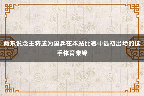 两东说念主将成为国乒在本站比赛中最初出场的选手体育集锦