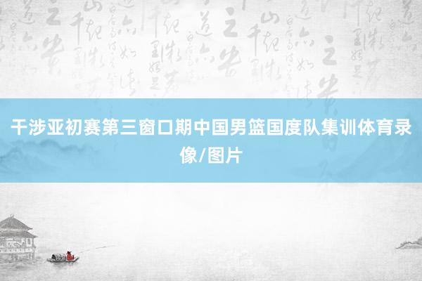 干涉亚初赛第三窗口期中国男篮国度队集训体育录像/图片