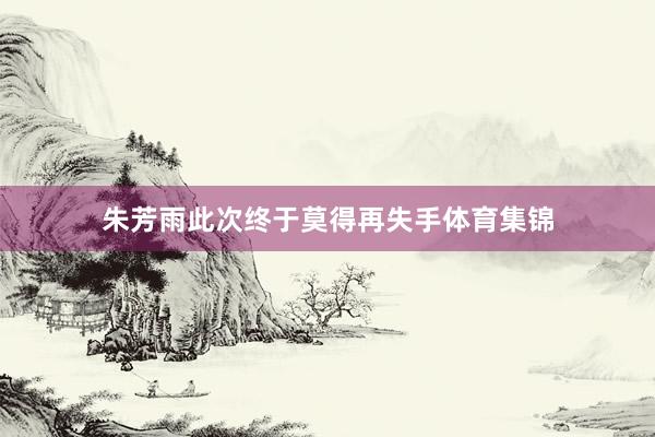 朱芳雨此次终于莫得再失手体育集锦