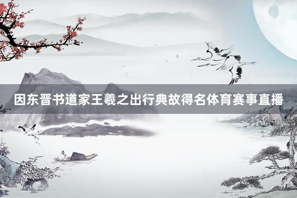 因东晋书道家王羲之出行典故得名体育赛事直播
