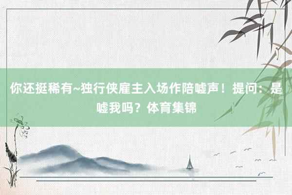 你还挺稀有~独行侠雇主入场作陪嘘声！提问：是嘘我吗？体育集锦
