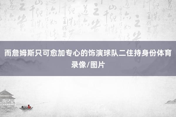 而詹姆斯只可愈加专心的饰演球队二住持身份体育录像/图片