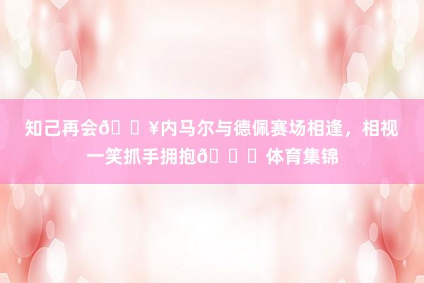 知己再会🔥内马尔与德佩赛场相逢，相视一笑抓手拥抱😁体育集锦