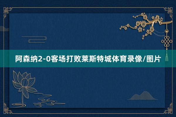 阿森纳2-0客场打败莱斯特城体育录像/图片