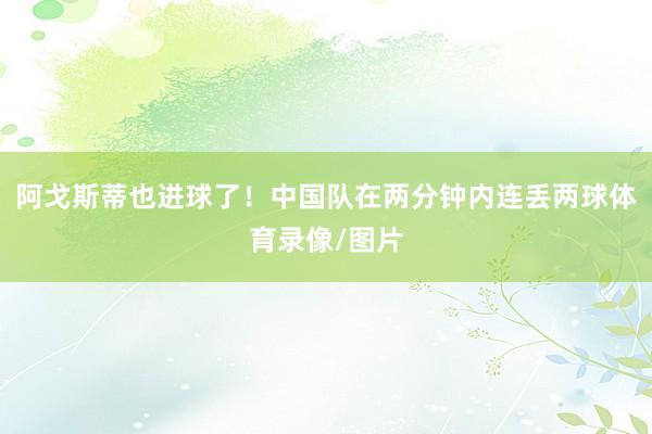 阿戈斯蒂也进球了！中国队在两分钟内连丢两球体育录像/图片