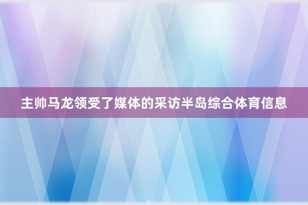 主帅马龙领受了媒体的采访半岛综合体育信息