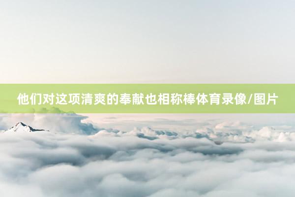 他们对这项清爽的奉献也相称棒体育录像/图片