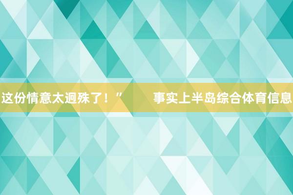 这份情意太迥殊了！”        事实上半岛综合体育信息