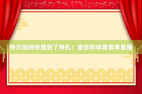 特尔施特根遭到了挣扎！　　音信称体育赛事直播