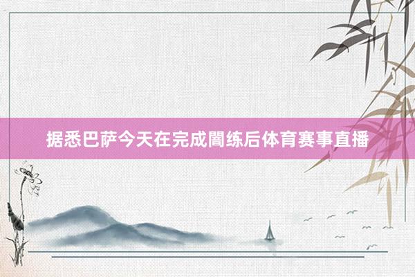据悉巴萨今天在完成闇练后体育赛事直播
