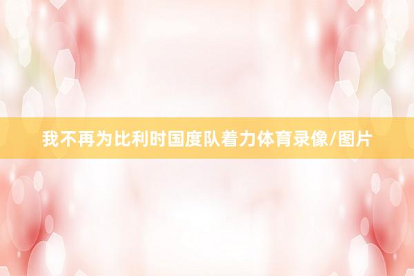 我不再为比利时国度队着力体育录像/图片