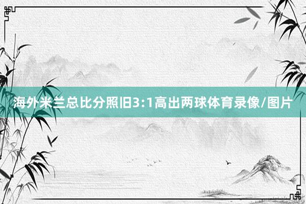 海外米兰总比分照旧3:1高出两球体育录像/图片