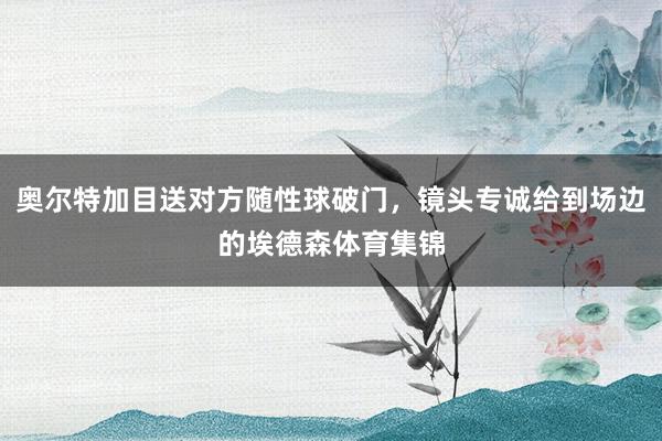 奥尔特加目送对方随性球破门，镜头专诚给到场边的埃德森体育集锦