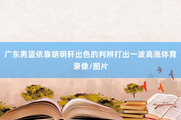 广东男篮依靠胡明轩出色的判辨打出一波高涨体育录像/图片