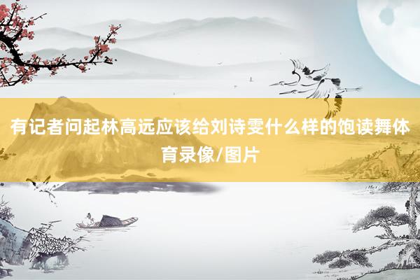 有记者问起林高远应该给刘诗雯什么样的饱读舞体育录像/图片