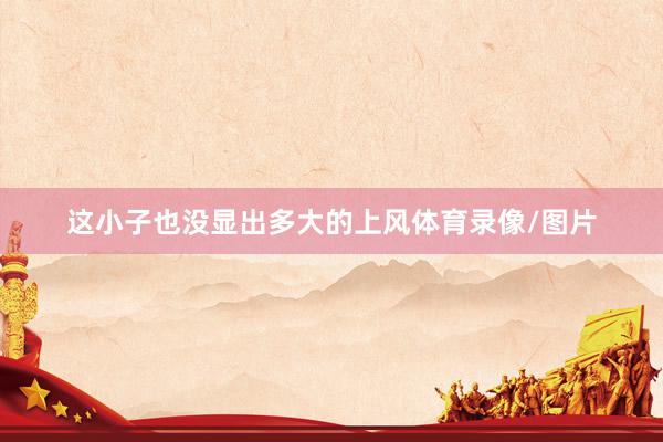 这小子也没显出多大的上风体育录像/图片
