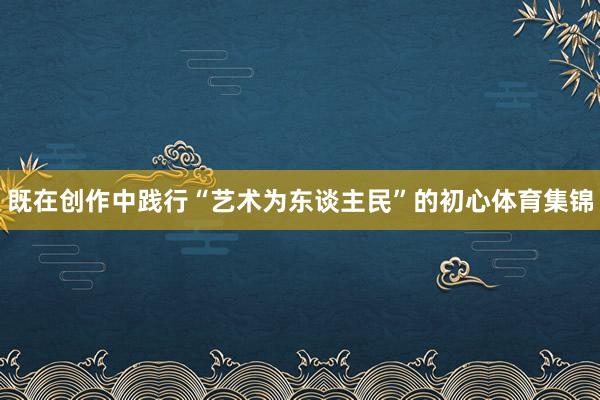 既在创作中践行“艺术为东谈主民”的初心体育集锦