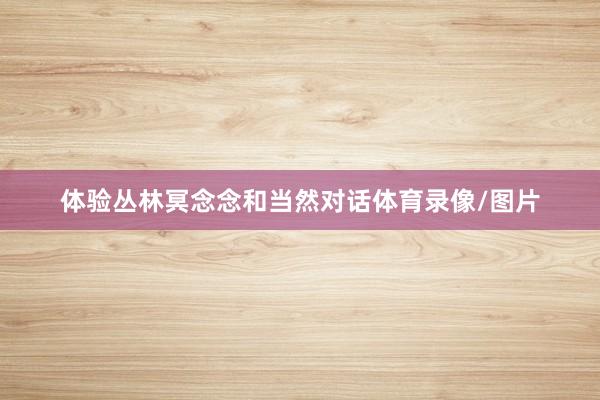体验丛林冥念念和当然对话体育录像/图片