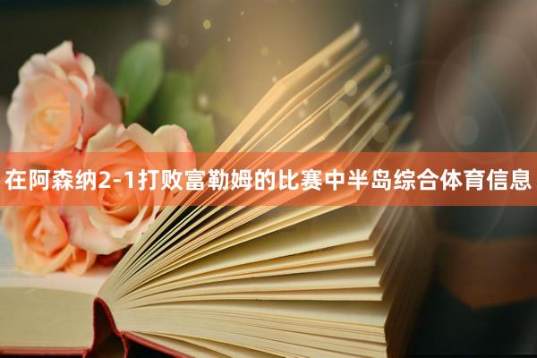 在阿森纳2-1打败富勒姆的比赛中半岛综合体育信息