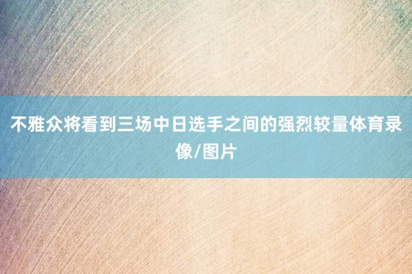 不雅众将看到三场中日选手之间的强烈较量体育录像/图片
