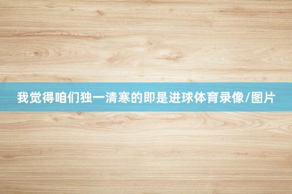 我觉得咱们独一清寒的即是进球体育录像/图片