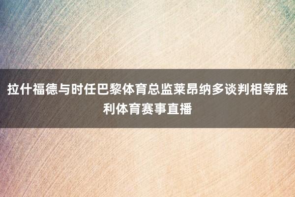 拉什福德与时任巴黎体育总监莱昂纳多谈判相等胜利体育赛事直播