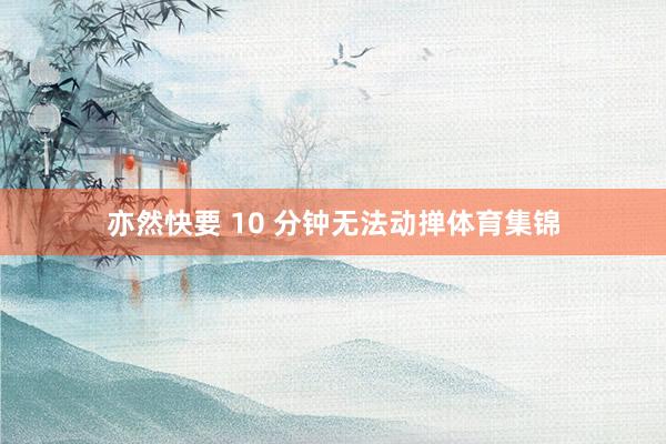 亦然快要 10 分钟无法动掸体育集锦