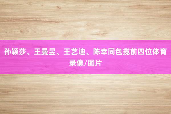 孙颖莎、王曼昱、王艺迪、陈幸同包揽前四位体育录像/图片