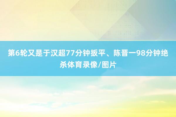 第6轮又是于汉超77分钟扳平、陈晋一98分钟绝杀体育录像/图片