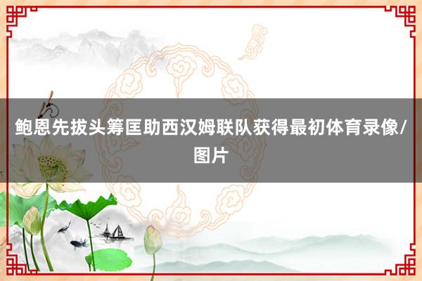 鲍恩先拔头筹匡助西汉姆联队获得最初体育录像/图片