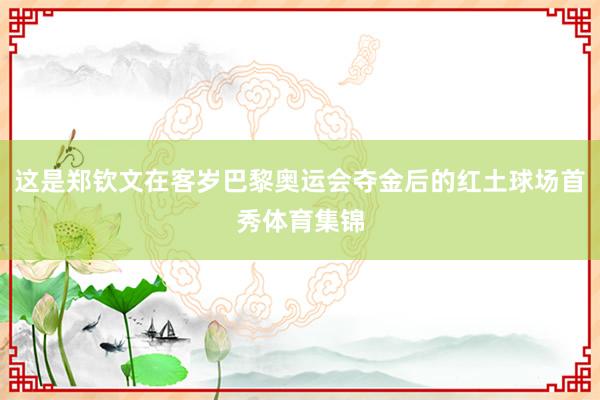 这是郑钦文在客岁巴黎奥运会夺金后的红土球场首秀体育集锦