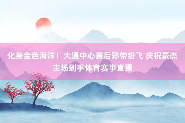 化身金色海洋！大通中心赛后彩带纷飞 庆祝豪杰主场到手体育赛事直播