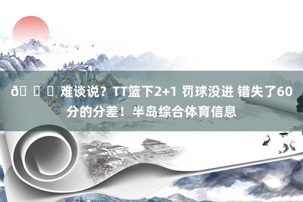 😃难谈说？TT篮下2+1 罚球没进 错失了60分的分差！半岛综合体育信息
