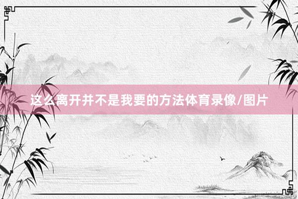 这么离开并不是我要的方法体育录像/图片