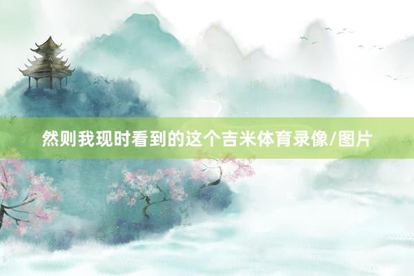 然则我现时看到的这个吉米体育录像/图片