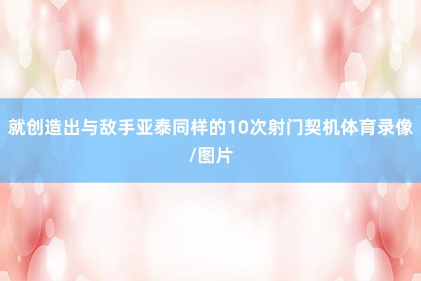 就创造出与敌手亚泰同样的10次射门契机体育录像/图片