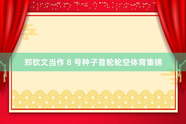 郑钦文当作 8 号种子首轮轮空体育集锦