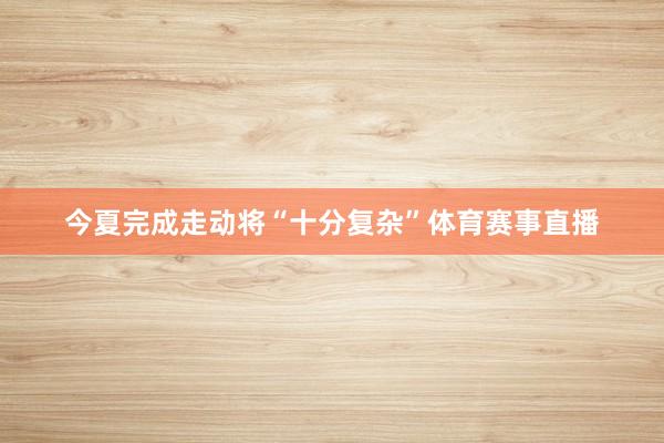 今夏完成走动将“十分复杂”体育赛事直播