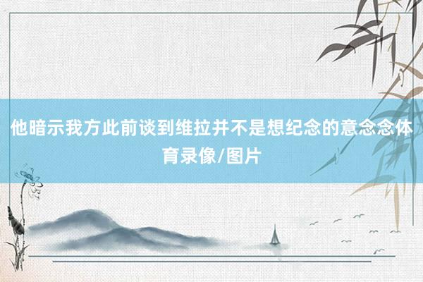 他暗示我方此前谈到维拉并不是想纪念的意念念体育录像/图片
